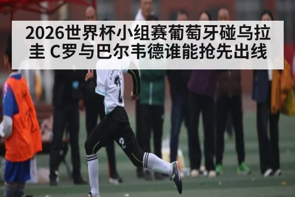 2026世界杯小组赛葡萄牙碰乌拉圭 C罗与巴尔韦德谁能抢先出线