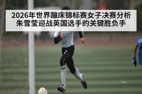 2026年世界蹦床锦标赛女子决赛分析 朱雪莹迎战英国选手的关键胜负手