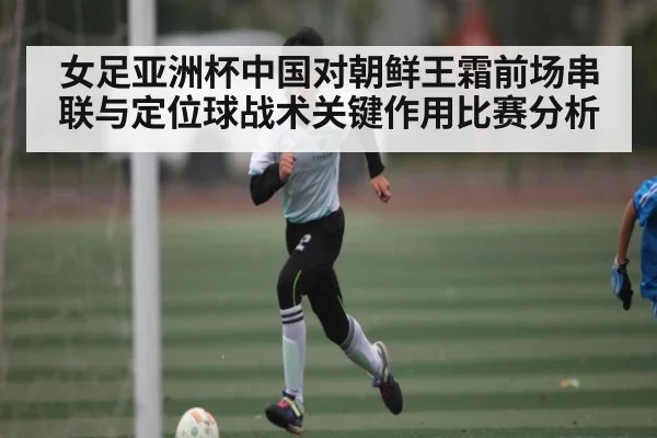 女足亚洲杯中国对朝鲜王霜前场串联与定位球战术关键作用比赛分析