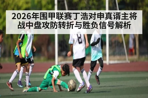 2026年围甲联赛丁浩对申真谞主将战中盘攻防转折与胜负信号解析
